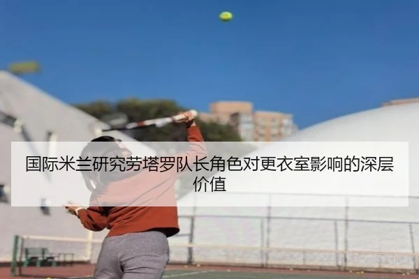 国际米兰研究劳塔罗队长角色对更衣室影响的深层价值